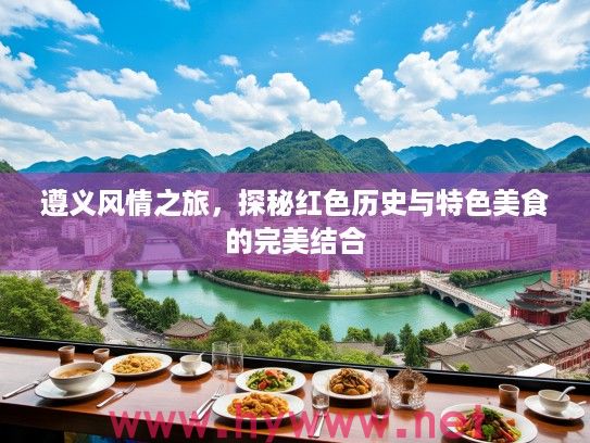 遵义风情之旅,探秘红色历史与特色美食的完美结合 遵义风情之旅,探秘红色历史与特色美食的完美结合