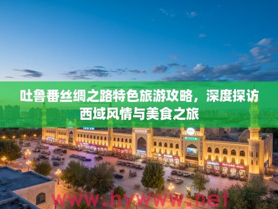 吐鲁番丝绸之路特色旅游攻略，深度探访西域风情与美食之旅