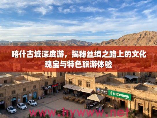 喀什古城深度游，揭秘丝绸之路上的文化瑰宝与特色旅游体验