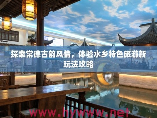 探索常德古韵风情，体验水乡特色旅游新玩法攻略