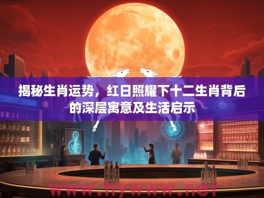 揭秘生肖运势，红日照耀下十二生肖背后的深层寓意及生活启示