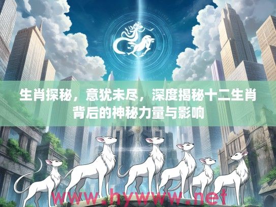 生肖探秘，意犹未尽，深度揭秘十二生肖背后的神秘力量与影响