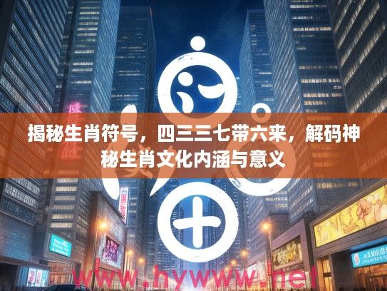 揭秘生肖符号，四三三七带六来，解码神秘生肖文化内涵与意义
