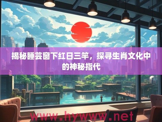 揭秘#芸窗下红日三竿，探寻生肖文化中的神秘指代